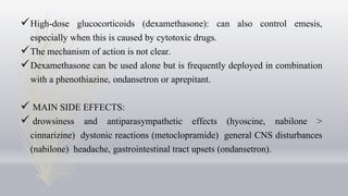 High-dose glucocorticoids (dexamethasone): can also control emesis,
especially when this is caused by cytotoxic drugs.
The mechanism of action is not clear.
Dexamethasone can be used alone but is frequently deployed in combination
with a phenothiazine, ondansetron or aprepitant.
 MAIN SIDE EFFECTS:
 drowsiness and antiparasympathetic effects (hyoscine, nabilone >
cinnarizine) dystonic reactions (metoclopramide) general CNS disturbances
(nabilone) headache, gastrointestinal tract upsets (ondansetron).
 