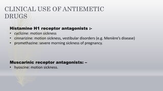 CLINICAL USE OF ANTIEMETIC
DRUGS
Histamine H1 receptor antagonists :-
• cyclizine: motion sickness
• cinnarizine: motion sickness, vestibular disorders (e.g. Menière’s disease)
• promethazine: severe morning sickness of pregnancy.
Muscarinic receptor antagonists: –
• hyoscine: motion sickness.
 