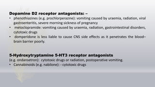 Dopamine D2 receptor antagonists: –
• phenothiazines (e.g. prochlorperazine): vomiting caused by uraemia, radiation, viral
gastroenteritis, severe morning sickness of pregnancy
• metoclopramide: vomiting caused by uraemia, radiation, gastrointestinal disorders,
cytotoxic drugs
• domperidone is less liable to cause CNS side effects as it penetrates the blood–
brain barrier poorly.
5-Hydroxytryptamine 5-HT3 receptor antagonists
(e.g. ondansetron): cytotoxic drugs or radiation, postoperative vomiting.
• Cannabinoids (e.g. nabilone): - cytotoxic drugs
 
