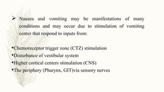  Nausea and vomiting may be manifestations of many
conditions and may occur due to stimulation of vomiting
center that respond to inputs from:
•Chemoreceptor trigger zone (CTZ) stimulation
•Disturbance of vestibular system
•Higher cortical centers stimulation (CNS)
•The periphery (Pharynx, GIT)via sensory nerves
 
