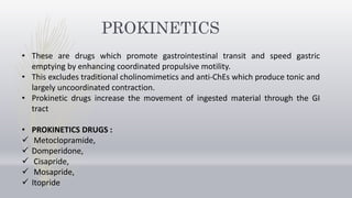 PROKINETICS
• These are drugs which promote gastrointestinal transit and speed gastric
emptying by enhancing coordinated propulsive motility.
• This excludes traditional cholinomimetics and anti-ChEs which produce tonic and
largely uncoordinated contraction.
• Prokinetic drugs increase the movement of ingested material through the GI
tract
• PROKINETICS DRUGS :
 Metoclopramide,
 Domperidone,
 Cisapride,
 Mosapride,
 Itopride
 