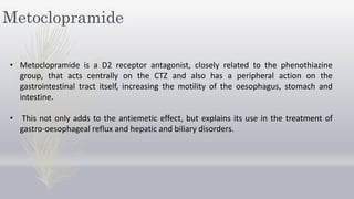 Metoclopramide
• Metoclopramide is a D2 receptor antagonist, closely related to the phenothiazine
group, that acts centrally on the CTZ and also has a peripheral action on the
gastrointestinal tract itself, increasing the motility of the oesophagus, stomach and
intestine.
• This not only adds to the antiemetic effect, but explains its use in the treatment of
gastro-oesophageal reflux and hepatic and biliary disorders.
 