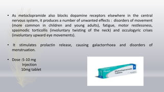 • As metoclopramide also blocks dopamine receptors elsewhere in the central
nervous system, it produces a number of unwanted effects : disorders of movement
(more common in children and young adults), fatigue, motor restlessness,
spasmodic torticollis (involuntary twisting of the neck) and occulogyric crises
(involuntary upward eye movements).
• It stimulates prolactin release, causing galactorrhoea and disorders of
menstruation.
• Dose :5-10 mg
Injection
10mg tablet
 