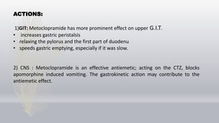ACTIONS:
1)GIT: Metoclopramide has more prominent effect on upper G.I.T.
• increases gastric peristalsis
• relaxing the pylorus and the first part of duodenu
• speeds gastric emptying, especially if it was slow.
2) CNS : Metoclopramide is an effective antiemetic; acting on the CTZ, blocks
apomorphine induced vomiting. The gastrokinetic action may contribute to the
antiemetic effect.
 
