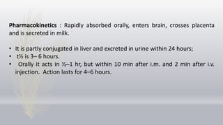 Pharmacokinetics : Rapidly absorbed orally, enters brain, crosses placenta
and is secreted in milk.
• It is partly conjugated in liver and excreted in urine within 24 hours;
• t½ is 3– 6 hours.
• Orally it acts in ½–1 hr, but within 10 min after i.m. and 2 min after i.v.
injection. Action lasts for 4–6 hours.
 