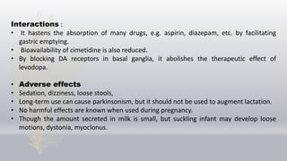 Interactions :
• It hastens the absorption of many drugs, e.g. aspirin, diazepam, etc. by facilitating
gastric emptying.
• Bioavailability of cimetidine is also reduced.
• By blocking DA receptors in basal ganglia, it abolishes the therapeutic effect of
levodopa.
• Adverse effects
• Sedation, dizziness, loose stools,
• Long-term use can cause parkinsonism, but it should not be used to augment lactation.
• No harmful effects are known when used during pregnancy.
• Though the amount secreted in milk is small, but suckling infant may develop loose
motions, dystonia, myoclonus.
 