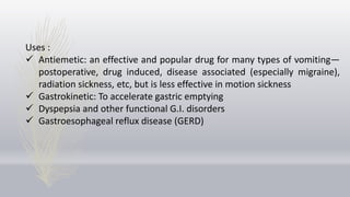 Uses :
 Antiemetic: an effective and popular drug for many types of vomiting—
postoperative, drug induced, disease associated (especially migraine),
radiation sickness, etc, but is less effective in motion sickness
 Gastrokinetic: To accelerate gastric emptying
 Dyspepsia and other functional G.I. disorders
 Gastroesophageal reflux disease (GERD)
 