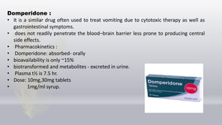 Domperidone :
• It is a similar drug often used to treat vomiting due to cytotoxic therapy as well as
gastrointestinal symptoms.
• does not readily penetrate the blood–brain barrier less prone to producing central
side effects.
• Pharmacokinetics :
• Domperidone: absorbed- orally
• bioavailability is only ~15%
• biotransformed and metabolites - excreted in urine.
• Plasma t½ is 7.5 hr.
• Dose: 10mg,30mg tablets
• 1mg/ml syrup.
 
