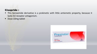 Cisapride :
 This benzamide derivative is a prokinetic with little antiemetic property, because it
lacks D2 receptor antagonism.
 Dose:10mg tablet
 