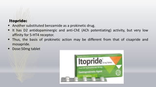 Itopride:
 Another substituted benzamide as a prokinetic drug.
 It has D2 antidopaminergic and anti-ChE (ACh potentiating) activity, but very low
affinity for 5-HT4 receptor.
 Thus, the basis of prokinetic action may be different from that of cisapride and
mosapride.
 Dose:50mg tablet
 
