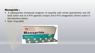Mosapride :
 A subsequently introduced congener of cisapride with similar gastrokinetic and LES
tonic action due to 5-HT4 agonistic (major) and 5-HT3 antagonistic (minor) action in
the myenteric plexus.
 Dose: 5mg tablet
 