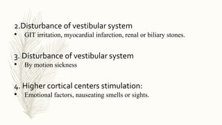 2.Disturbance of vestibular system
• GIT irritation, myocardial infarction, renal or biliary stones.
3. Disturbance of vestibular system
• By motion sickness
4. Higher cortical centers stimulation:
• Emotional factors, nauseating smells or sights.
 