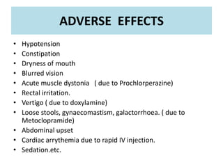 ADVERSE EFFECTS
• Hypotension
• Constipation
• Dryness of mouth
• Blurred vision
• Acute muscle dystonia ( due to Prochlorperazine)
• Rectal irritation.
• Vertigo ( due to doxylamine)
• Loose stools, gynaecomastism, galactorrhoea. ( due to
Metoclopramide)
• Abdominal upset
• Cardiac arrythemia due to rapid IV injection.
• Sedation.etc.
 
