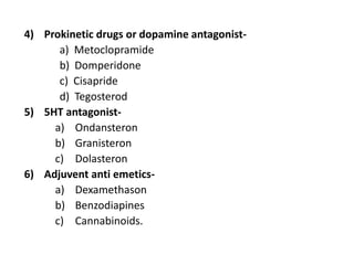 4) Prokinetic drugs or dopamine antagonist-
a) Metoclopramide
b) Domperidone
c) Cisapride
d) Tegosterod
5) 5HT antagonist-
a) Ondansteron
b) Granisteron
c) Dolasteron
6) Adjuvent anti emetics-
a) Dexamethason
b) Benzodiapines
c) Cannabinoids.
 