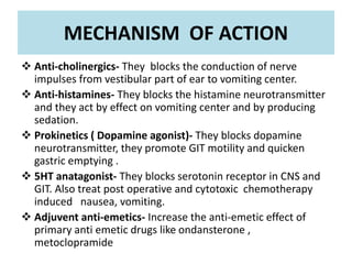 MECHANISM OF ACTION
 Anti-cholinergics- They blocks the conduction of nerve
impulses from vestibular part of ear to vomiting center.
 Anti-histamines- They blocks the histamine neurotransmitter
and they act by effect on vomiting center and by producing
sedation.
 Prokinetics ( Dopamine agonist)- They blocks dopamine
neurotransmitter, they promote GIT motility and quicken
gastric emptying .
 5HT anatagonist- They blocks serotonin receptor in CNS and
GIT. Also treat post operative and cytotoxic chemotherapy
induced nausea, vomiting.
 Adjuvent anti-emetics- Increase the anti-emetic effect of
primary anti emetic drugs like ondansterone ,
metoclopramide
 