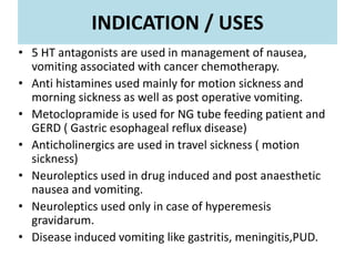 INDICATION / USES
• 5 HT antagonists are used in management of nausea,
vomiting associated with cancer chemotherapy.
• Anti histamines used mainly for motion sickness and
morning sickness as well as post operative vomiting.
• Metoclopramide is used for NG tube feeding patient and
GERD ( Gastric esophageal reflux disease)
• Anticholinergics are used in travel sickness ( motion
sickness)
• Neuroleptics used in drug induced and post anaesthetic
nausea and vomiting.
• Neuroleptics used only in case of hyperemesis
gravidarum.
• Disease induced vomiting like gastritis, meningitis,PUD.
 