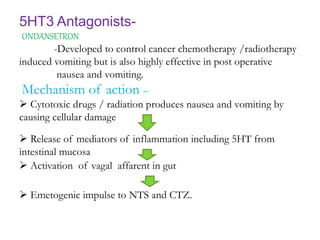 5HT3 Antagonists-
ONDANSETRON-
-Developed to control cancer chemotherapy /radiotherapy
induced vomiting but is also highly effective in post operative
nausea and vomiting.
Mechanism of action –
 Cytotoxic drugs / radiation produces nausea and vomiting by
causing cellular damage
 Release of mediators of inflammation including 5HT from
intestinal mucosa
 Activation of vagal affarent in gut
 Emetogenic impulse to NTS and CTZ.
 