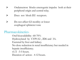  Ondansetron blocks emetogenic impulse both at their
peripheral origin and central relay.
 Does not block D2 receptors.
 Do not affect GI motility or lower
esophageal sphincter tone
Pharmacokinetics-
Oral bioavailability -60-70%
Hydroxylated by CYP1A2 , 2D6 and 3A.
Excreted by liver and kidney.
No dose reduction in renal insufficiency but needed in
hepatic insufficiency.
t1/2 -3-5 hours.
Duration of action - 4-12 hours.
 