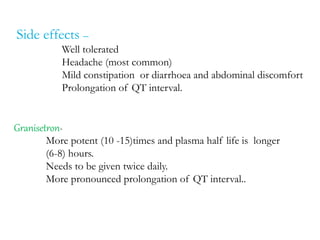 Side effects –
Well tolerated
Headache (most common)
Mild constipation or diarrhoea and abdominal discomfort
Prolongation of QT interval.
Granisetron-
More potent (10 -15)times and plasma half life is longer
(6-8) hours.
Needs to be given twice daily.
More pronounced prolongation of QT interval..
 