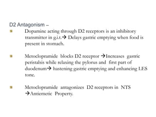 D2 Antagonism –
Dopamine acting through D2 receptors is an inhibitory
transmitter in g.i.t. Delays gastric emptying when food is
present in stomach.
Metoclopramide blocks D2 receptor Increases gastric
peristalsis while relaxing the pylorus and first part of
duodenum hastening gastric emptying and enhancing LES
tone.
Metoclopramide antagonizes D2 receptors in NTS
Antiemetic Property.
 