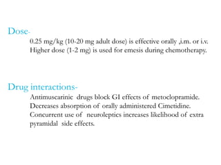 Dose-
0.25 mg/kg (10-20 mg adult dose) is effective orally ,i.m. or i.v.
Higher dose (1-2 mg) is used for emesis during chemotherapy.
Drug interactions-
Antimuscarinic drugs block GI effects of metoclopramide.
Decreases absorption of orally administered Cimetidine.
Concurrent use of neuroleptics increases likelihood of extra
pyramidal side effects.
 