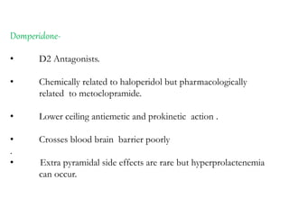 Domperidone-
• D2 Antagonists.
• Chemically related to haloperidol but pharmacologically
related to metoclopramide.
• Lower ceiling antiemetic and prokinetic action .
• Crosses blood brain barrier poorly
.
• Extra pyramidal side effects are rare but hyperprolactenemia
can occur.
 