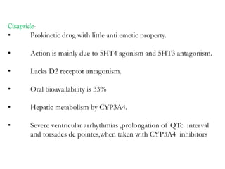 Cisapride-
• Prokinetic drug with little anti emetic property.
• Action is mainly due to 5HT4 agonism and 5HT3 antagonism.
• Lacks D2 receptor antagonism.
• Oral bioavailability is 33%
• Hepatic metabolism by CYP3A4.
• Severe ventricular arrhythmias ,prolongation of QTc interval
and torsades de pointes,when taken with CYP3A4 inhibitors
 