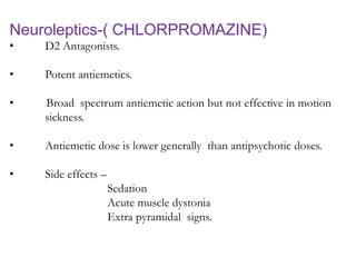 Neuroleptics-( CHLORPROMAZINE)
• D2 Antagonists.
• Potent antiemetics.
• Broad spectrum antiemetic action but not effective in motion
sickness.
• Antiemetic dose is lower generally than antipsychotic doses.
• Side effects –
Sedation
Acute muscle dystonia
Extra pyramidal signs.
 