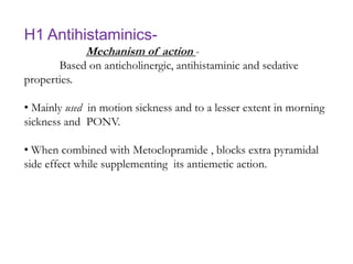 H1 Antihistaminics-
Mechanism of action -
Based on anticholinergic, antihistaminic and sedative
properties.
• Mainly used in motion sickness and to a lesser extent in morning
sickness and PONV.
• When combined with Metoclopramide , blocks extra pyramidal
side effect while supplementing its antiemetic action.
 