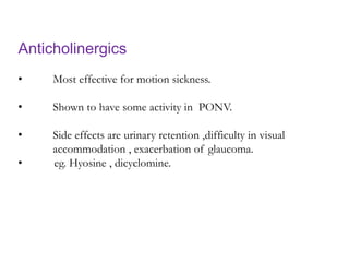 Anticholinergics
• Most effective for motion sickness.
• Shown to have some activity in PONV.
• Side effects are urinary retention ,difficulty in visual
accommodation , exacerbation of glaucoma.
• eg. Hyosine , dicyclomine.
 