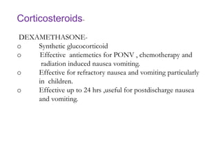 Corticosteroids-
DEXAMETHASONE-
o Synthetic glucocorticoid
o Effective antiemetics for PONV , chemotherapy and
radiation induced nausea vomiting.
o Effective for refractory nausea and vomiting particularly
in children.
o Effective up to 24 hrs ,useful for postdischarge nausea
and vomiting.
 