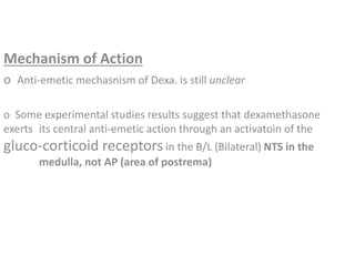 Mechanism of Action
o Anti-emetic mechasnism of Dexa. is still unclear
o Some experimental studies results suggest that dexamethasone
exerts its central anti-emetic action through an activatoin of the
gluco-corticoid receptors in the B/L (Bilateral) NTS in the
medulla, not AP (area of postrema)
 