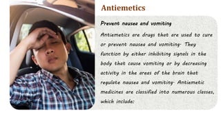 Prevent nausea and vomiting
Antiemetics are drugs that are used to cure
or prevent nausea and vomiting. They
function by either inhibiting signals in the
body that cause vomiting or by decreasing
activity in the areas of the brain that
regulate nausea and vomiting. Antiemetic
medicines are classified into numerous classes,
which include:
Antiemetics
 