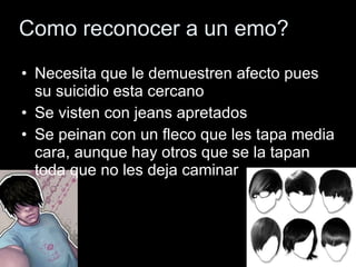 Como reconocer a un emo?
• Necesita que le demuestren afecto pues
  su suicidio esta cercano
• Se visten con jeans apretados
• Se peinan con un fleco que les tapa media
  cara, aunque hay otros que se la tapan
  toda que no les deja caminar
 