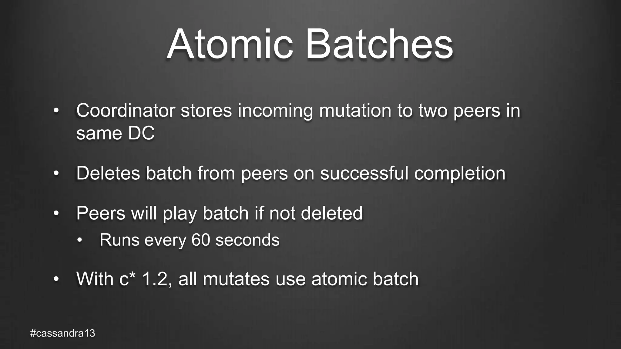 Atomic Batches
• Coordinator stores incoming mutation to two peers in
same DC
• Deletes batch from peers on successful completion
• Peers will play batch if not deleted
• Runs every 60 seconds
• With c* 1.2, all mutates use atomic batch
#cassandra13
 