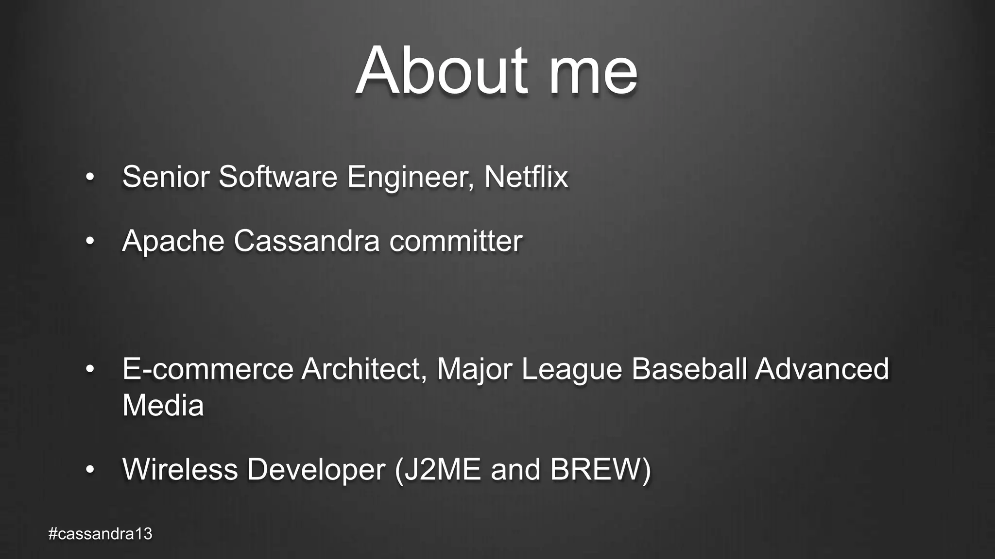 About me
• Senior Software Engineer, Netflix
• Apache Cassandra committer
• E-commerce Architect, Major League Baseball Advanced
Media
• Wireless Developer (J2ME and BREW)
#cassandra13
 