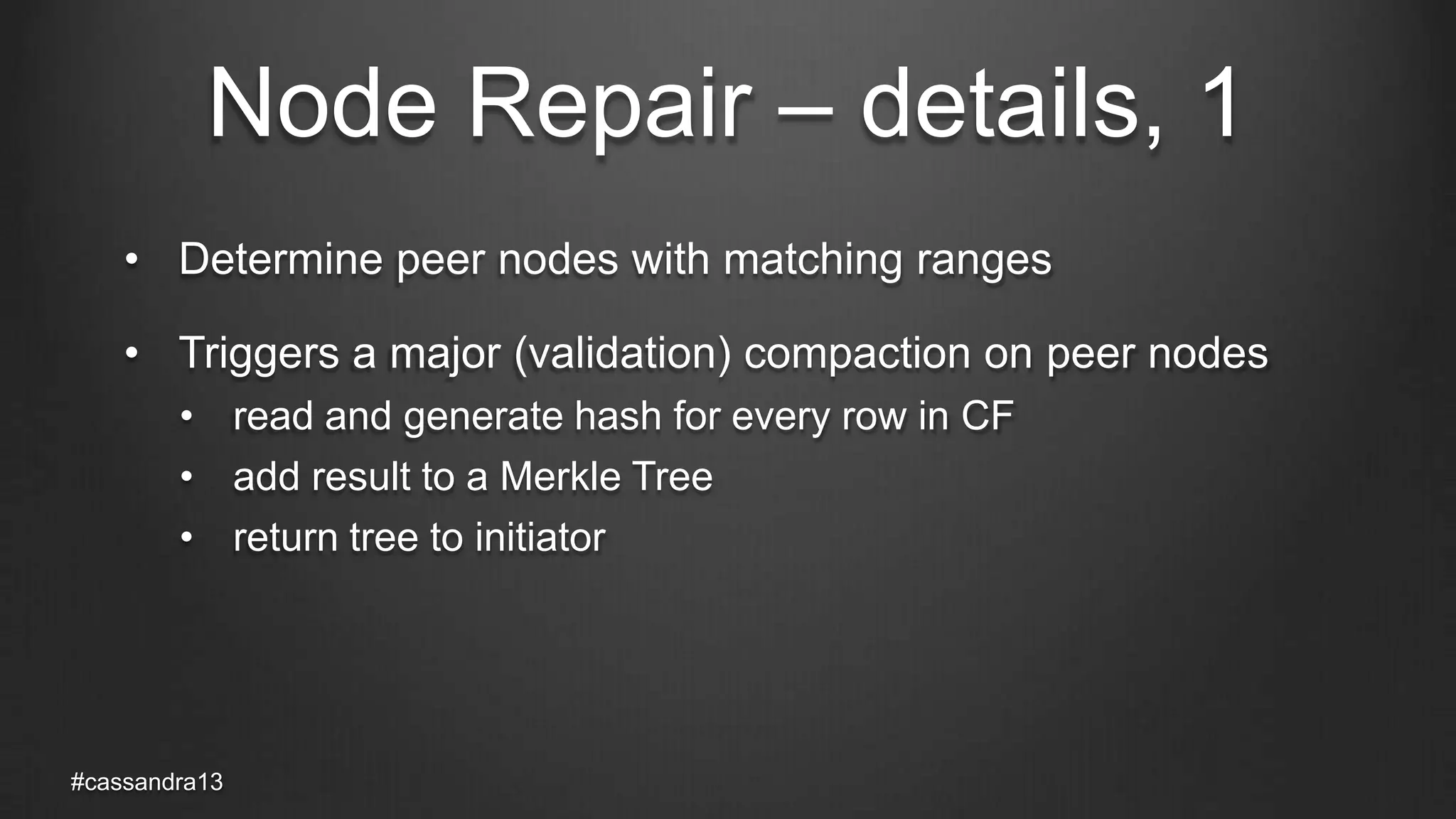 Node Repair – details, 1
• Determine peer nodes with matching ranges
• Triggers a major (validation) compaction on peer nodes
• read and generate hash for every row in CF
• add result to a Merkle Tree
• return tree to initiator
#cassandra13
 