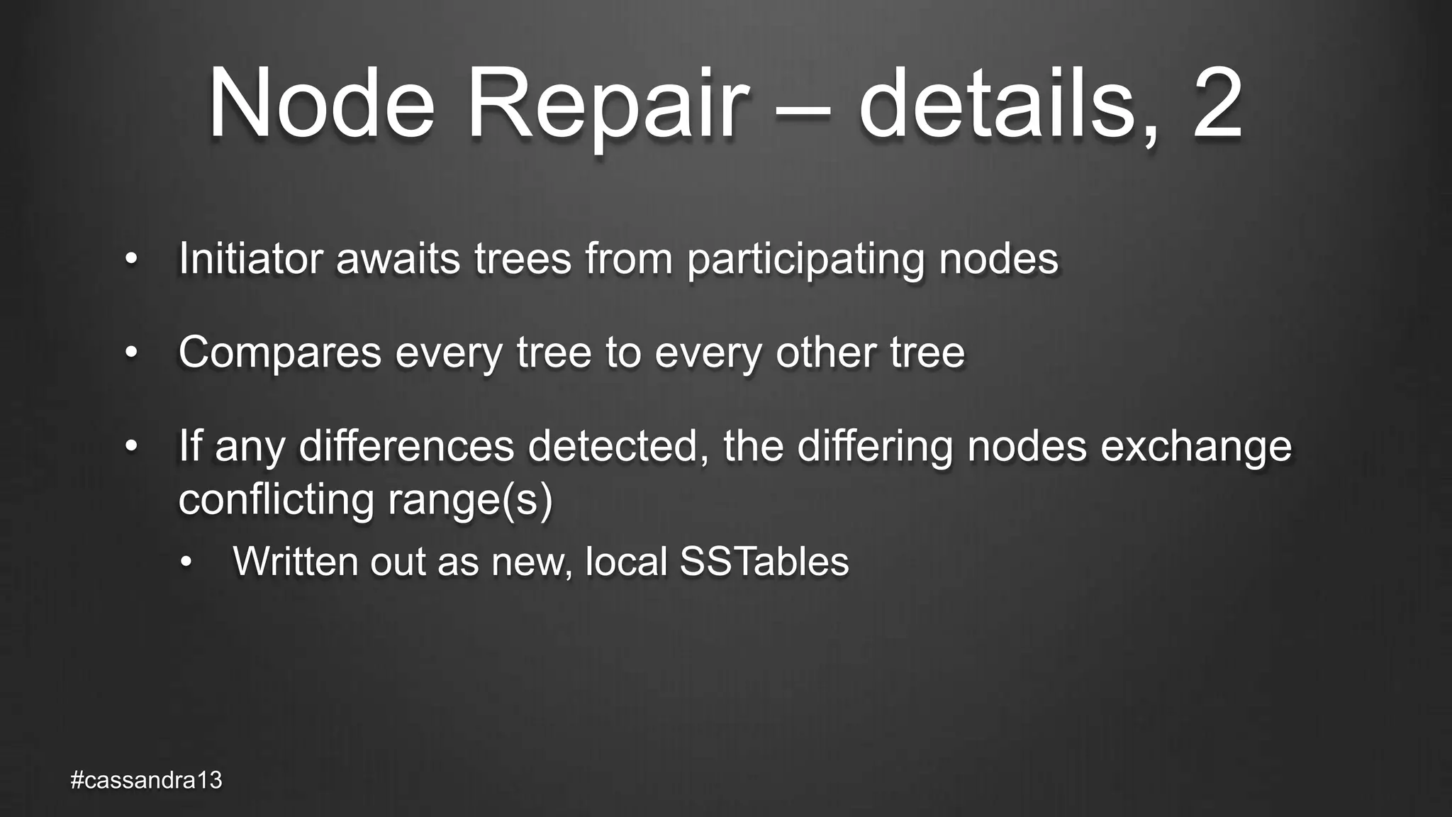 Node Repair – details, 2
• Initiator awaits trees from participating nodes
• Compares every tree to every other tree
• If any differences detected, the differing nodes exchange
conflicting range(s)
• Written out as new, local SSTables
#cassandra13
 