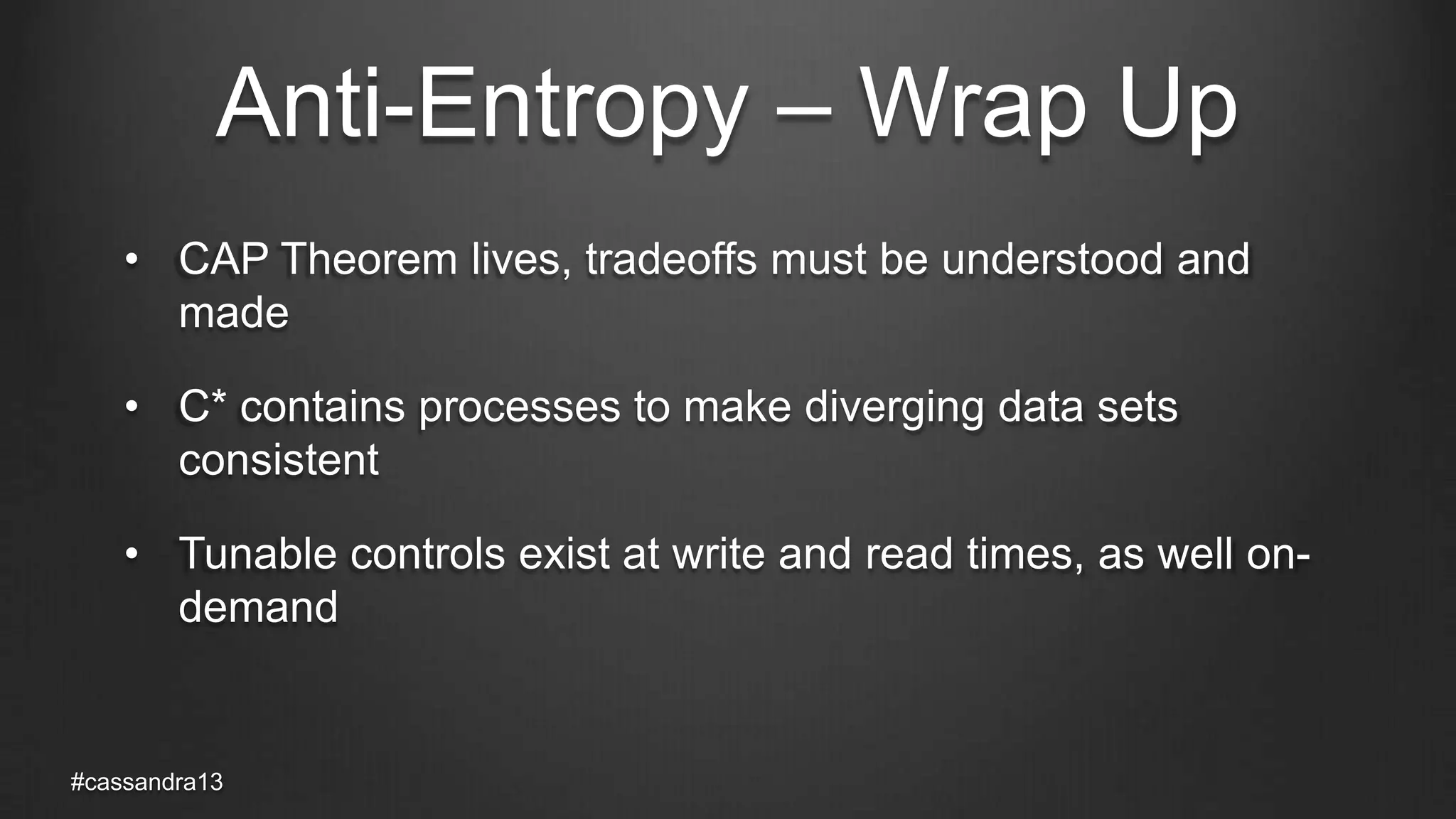Anti-Entropy – Wrap Up
• CAP Theorem lives, tradeoffs must be understood and
made
• C* contains processes to make diverging data sets
consistent
• Tunable controls exist at write and read times, as well on-
demand
#cassandra13
 