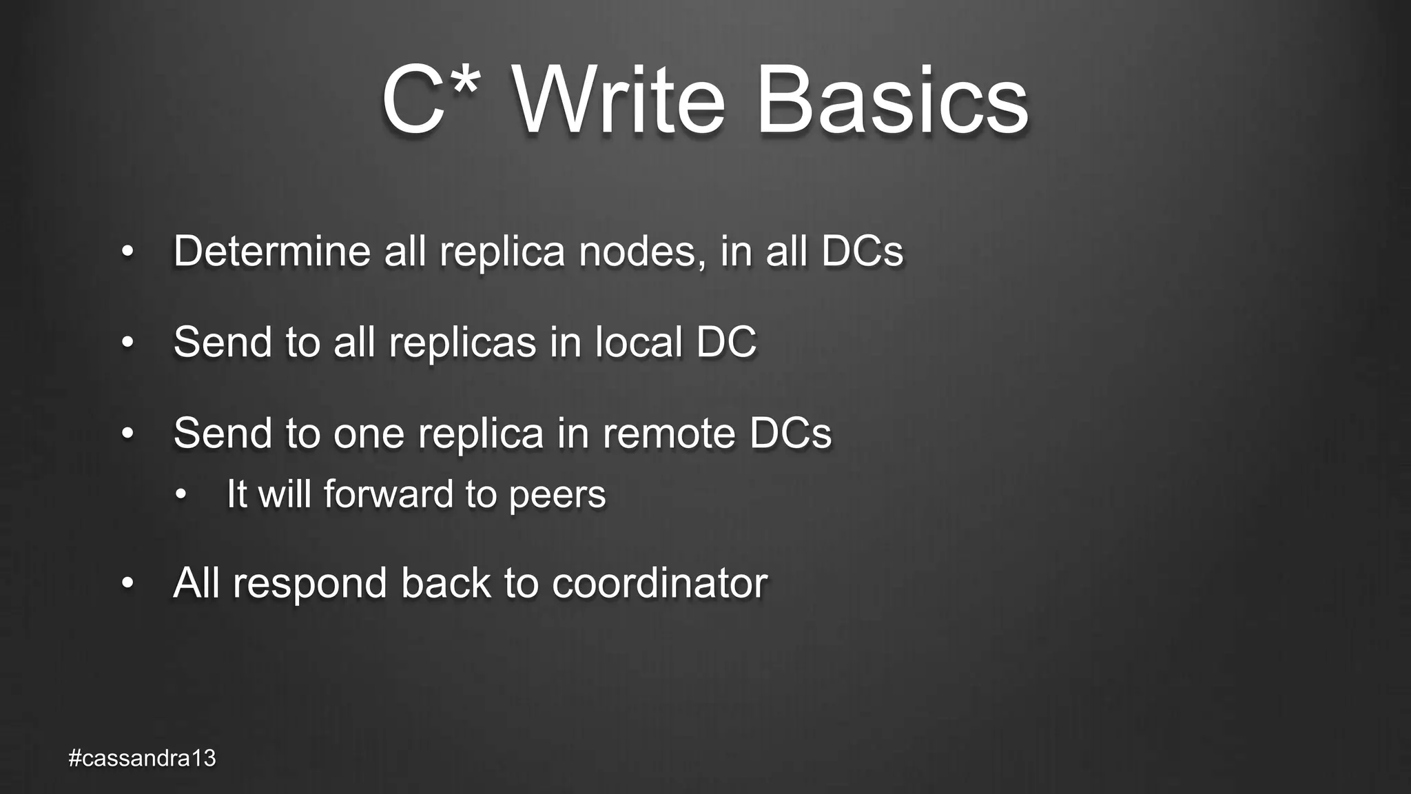 C* Write Basics
• Determine all replica nodes, in all DCs
• Send to all replicas in local DC
• Send to one replica in remote DCs
• It will forward to peers
• All respond back to coordinator
#cassandra13
 
