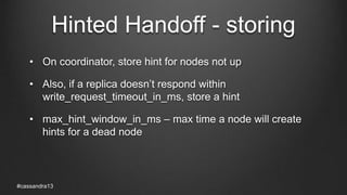 Hinted Handoff - storing
• On coordinator, store hint for nodes not up
• Also, if a replica doesn’t respond within
write_request_timeout_in_ms, store a hint
• max_hint_window_in_ms – max time a node will create
hints for a dead node
#cassandra13
 