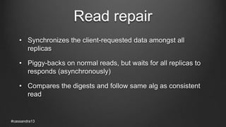 Read repair
• Synchronizes the client-requested data amongst all
replicas
• Piggy-backs on normal reads, but waits for all replicas to
responds (asynchronously)
• Compares the digests and follow same alg as consistent
read
#cassandra13
 