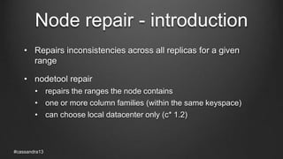 Node repair - introduction
• Repairs inconsistencies across all replicas for a given
range
• nodetool repair
• repairs the ranges the node contains
• one or more column families (within the same keyspace)
• can choose local datacenter only (c* 1.2)
#cassandra13
 