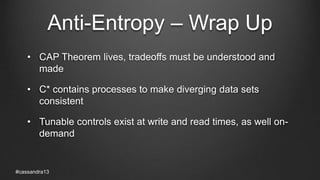 Anti-Entropy – Wrap Up
• CAP Theorem lives, tradeoffs must be understood and
made
• C* contains processes to make diverging data sets
consistent
• Tunable controls exist at write and read times, as well on-
demand
#cassandra13
 
