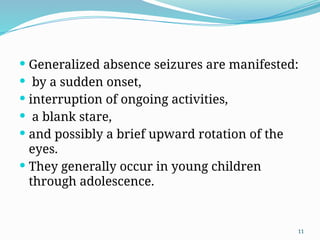 11
 Generalized absence seizures are manifested:
 by a sudden onset,
 interruption of ongoing activities,
 a blank stare,
 and possibly a brief upward rotation of the
eyes.
 They generally occur in young children
through adolescence.
 