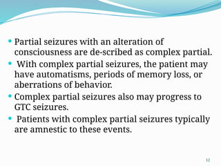 12
 Partial seizures with an alteration of
consciousness are de-scribed as complex partial.
 With complex partial seizures, the patient may
have automatisms, periods of memory loss, or
aberrations of behavior.
 Complex partial seizures also may progress to
GTC seizures.
 Patients with complex partial seizures typically
are amnestic to these events.
 