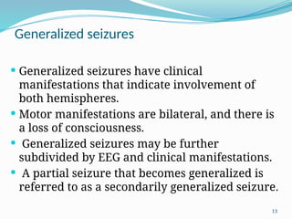 13
Generalized seizures
 Generalized seizures have clinical
manifestations that indicate involvement of
both hemispheres.
 Motor manifestations are bilateral, and there is
a loss of consciousness.
 Generalized seizures may be further
subdivided by EEG and clinical manifestations.
 A partial seizure that becomes generalized is
referred to as a secondarily generalized seizure.
 