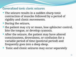 14
Generalized tonic clonic seizures
 The seizure results in a sudden sharp tonic
contraction of muscles followed by a period of
rigidity and clonic movements.
 During the seizure,
 the patient may cry or moan, lose sphincter control,
bite the tongue, or develop cyanosis.
 After the seizure, the patient may have altered
consciousness, drowsiness, or confusion for a
variable period of time (postictal period) and
frequently goes into a deep sleep.
 Tonic and clonic seizures may occur separately
 
