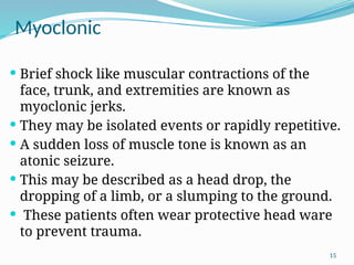 15
Myoclonic
 Brief shock like muscular contractions of the
face, trunk, and extremities are known as
myoclonic jerks.
 They may be isolated events or rapidly repetitive.
 A sudden loss of muscle tone is known as an
atonic seizure.
 This may be described as a head drop, the
dropping of a limb, or a slumping to the ground.
 These patients often wear protective head ware
to prevent trauma.
 