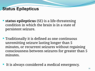 16
Status Epilepticus
 status epilepticus (SE) is a life-threatening
condition in which the brain is in a state of
persistent seizure.
 Traditionally it is defined as one continuous
unremitting seizure lasting longer than 5
minutes, or recurrent seizures without regaining
consciousness between seizures for greater than 5
minutes.
 It is always considered a medical emergency.
 